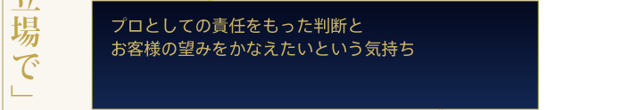 プロとしての責任をもった判断とお客様の望みをかなえたいという気持ち