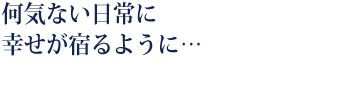 何気ない日常に幸せが宿るように…